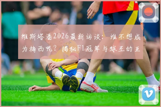 维斯塔潘2026最新访谈：谁不想成为梅西呢？揭秘F1冠军与球王的互换人生梦想