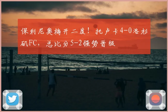 保利尼奥梅开二度！托卢卡4-0洛杉矶FC，总比分5-2强势晋级