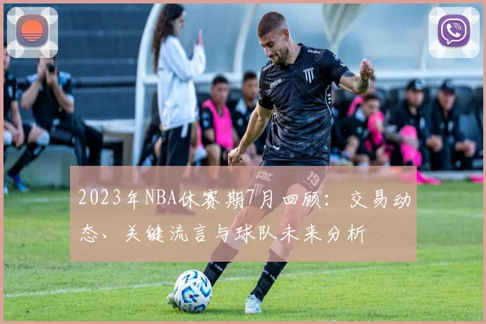 2023年NBA休赛期7月回顾：交易动态、关键流言与球队未来分析