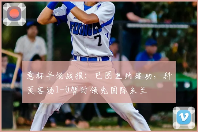 意杯半场战报：巴图里纳建功，科莫客场1-0暂时领先国际米兰