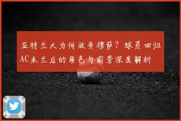 亚特兰大为何放弃穆萨？球员回归AC米兰后的角色与前景深度解析