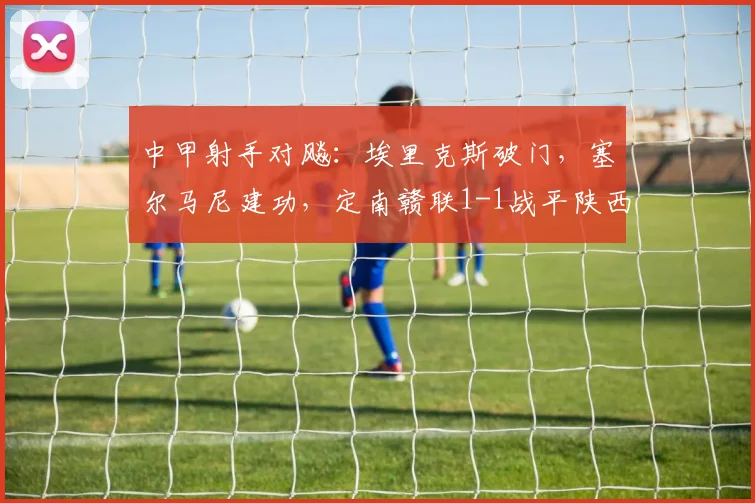 中甲射手对飚：埃里克斯破门，塞尔马尼建功，定南赣联1-1战平陕西联合全解析