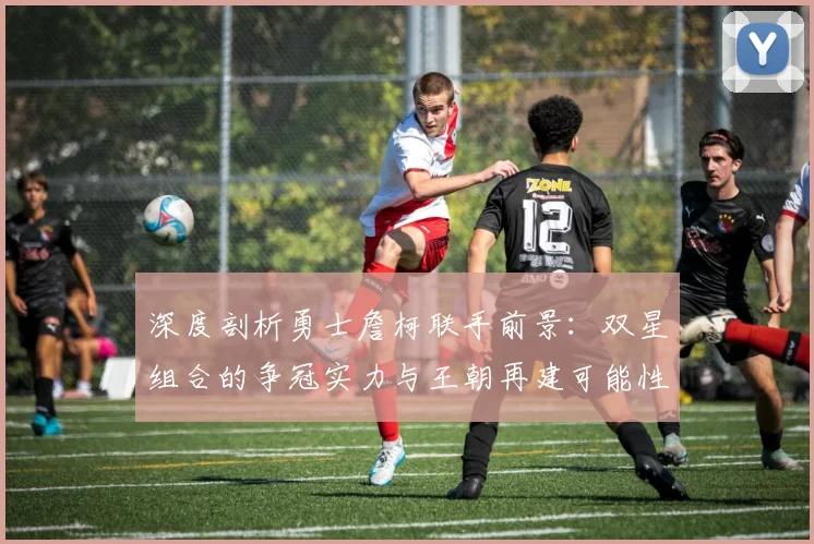 深度剖析勇士詹柯联手前景：双星组合的争冠实力与王朝再建可能性探讨