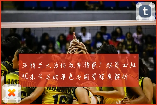 亚特兰大为何放弃穆萨？球员回归AC米兰后的角色与前景深度解析
