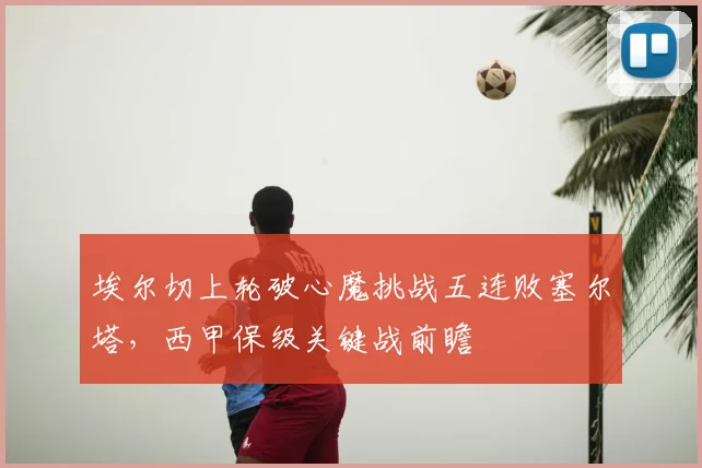 埃尔切上轮破心魔挑战五连败塞尔塔，西甲保级关键战前瞻