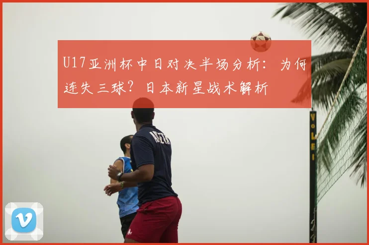 U17亚洲杯中日对决半场分析：为何连失三球？日本新星战术解析