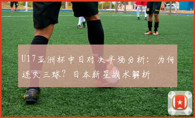 U17亚洲杯中日对决半场分析：为何连失三球？日本新星战术解析