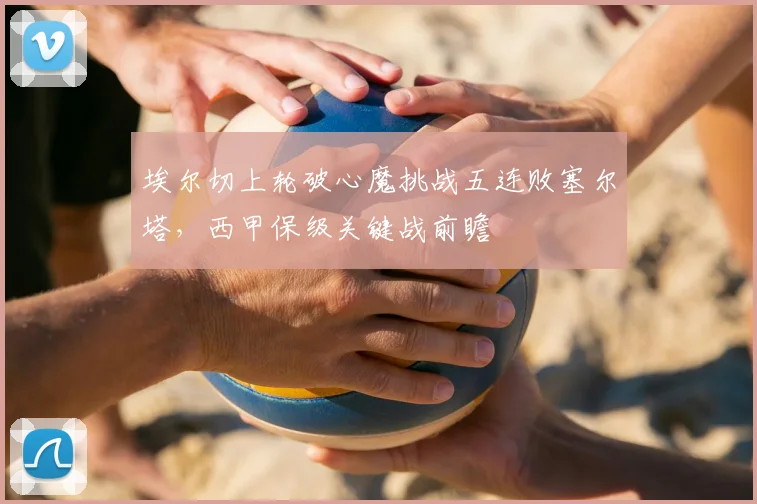 埃尔切上轮破心魔挑战五连败塞尔塔，西甲保级关键战前瞻