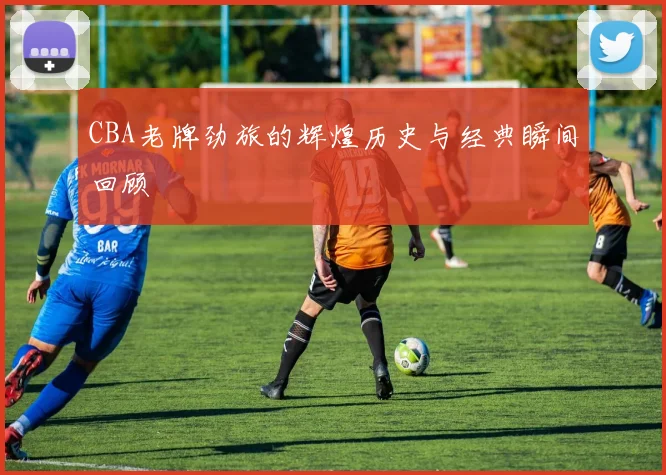 CBA老牌劲旅的辉煌历史与经典瞬间回顾