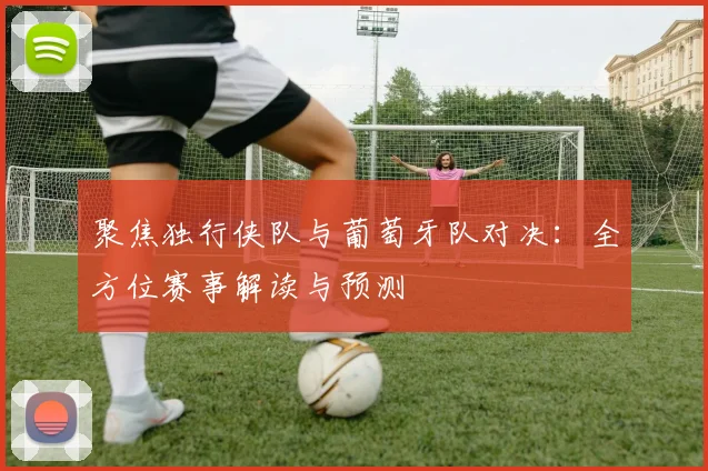 聚焦独行侠队与葡萄牙队对决:全方位赛事解读与预测